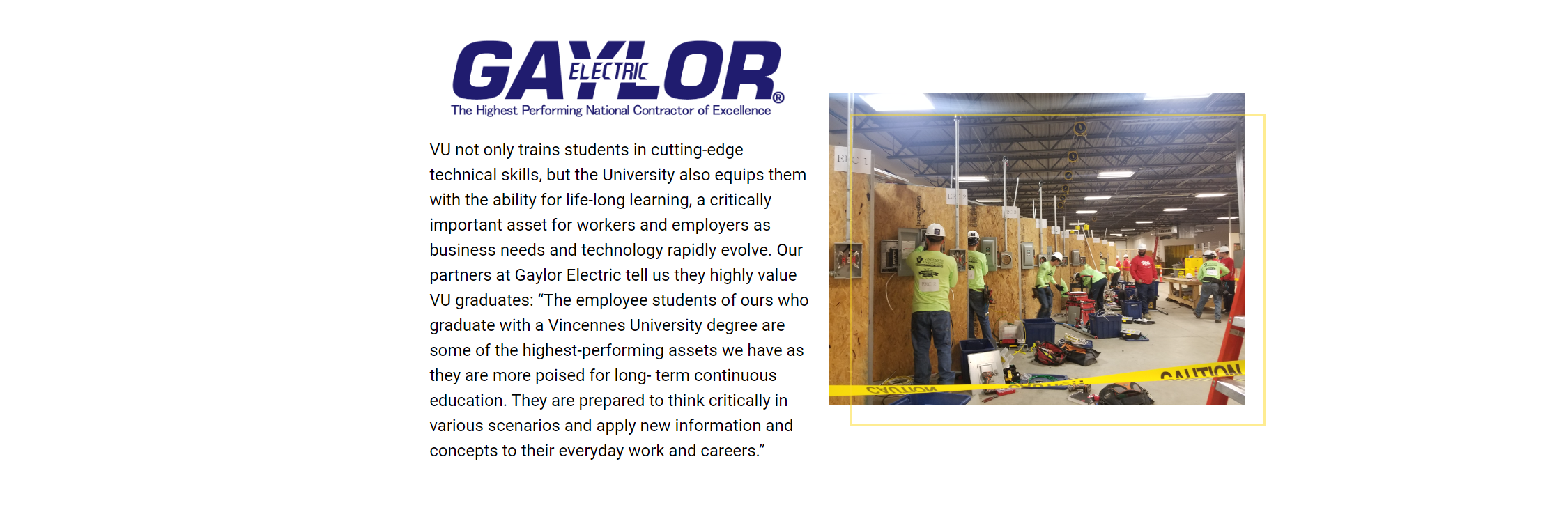 VU not only trains students in cutting-edge technical skills, but the University also equips them with the ability for life-long learning, a critically important asset for workers and employers as business needs and technology rapidly evolve. Our partners at Gaylor Electric tell us they highly value VU graduates: “The employee students of ours who graduate with a Vincennes University degree are some of the highest-performing assets we have as they are more poised for long- term continuous education. They are prepared to think critically in various scenarios and apply new information and concepts to their everyday work and careers.”