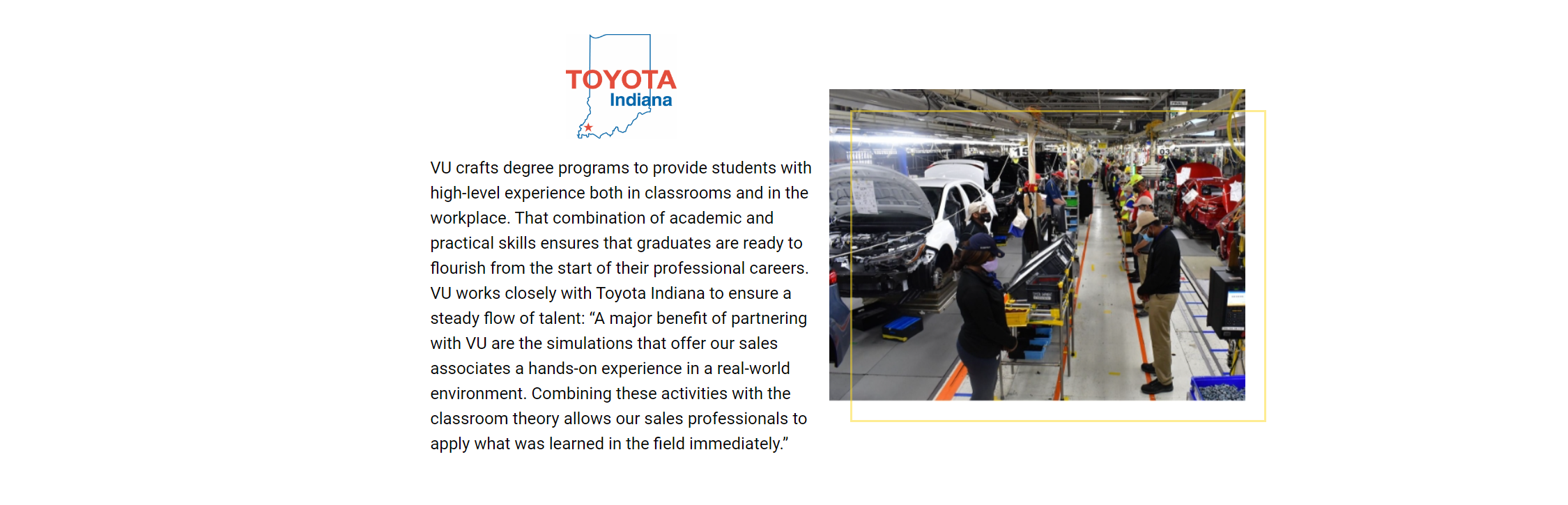 VU crafts degree programs to provide students with high-level experience both in classrooms and in the workplace. That combination of academic and practical skills ensures that graduates are ready to flourish from the start of their professional careers. VU works closely with Toyota Indiana to ensure a steady flow of talent: “A major benefit of partnering with VU are the simulations that offer our sales associates a hands-on experience in a real-world environment. Combining these activities with the classroom theory allows our sales professionals to apply what was learned in the field immediately.”