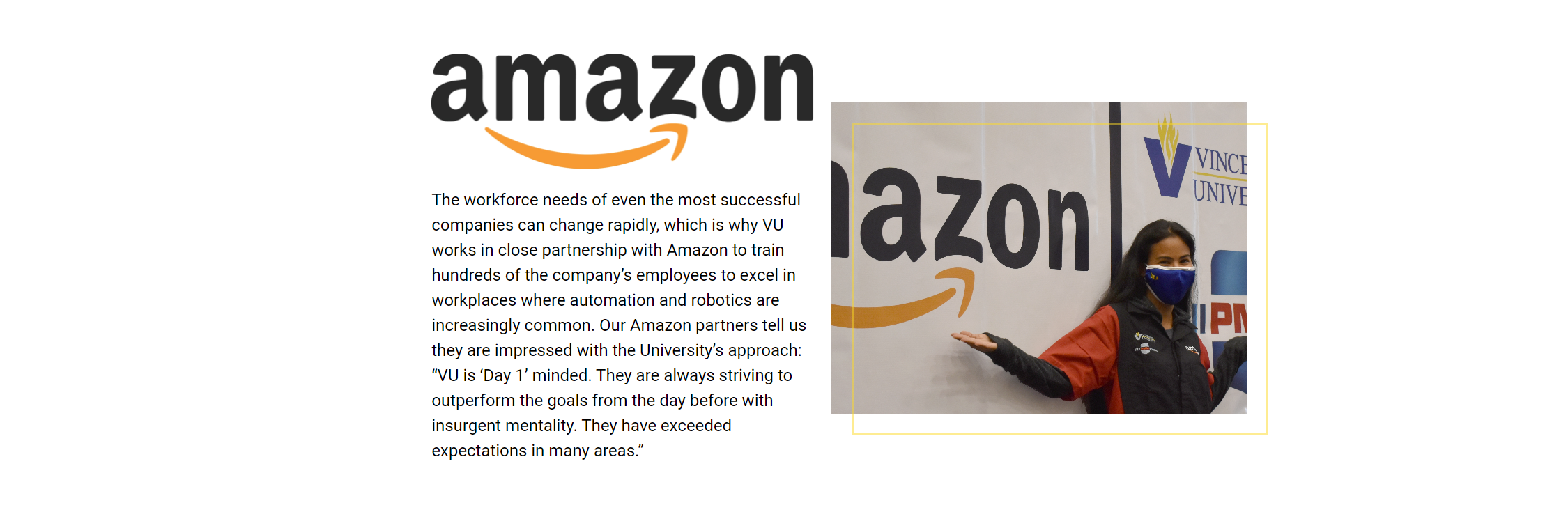The workforce needs of even the most successful companies can change rapidly, which is why VU works in close partnership with Amazon to train hundreds of the company’s employees to excel in workplaces where automation and robotics are increasingly common. Our Amazon partners tell us they are impressed with the University’s approach: “VU is ‘Day 1’ minded. They are always striving to outperform the goals from the day before with insurgent mentality. They have exceeded expectations in many areas.”